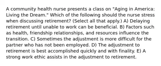 A community health nurse presents a class on "Aging in America: Living the Dream." Which of the following should the nurse stress when discussing retirement? (Select all that apply.) A) Delaying retirement until unable to work can be beneficial. B) Factors such as health, friendship relationships, and resources influence the transition. C) Sometimes the adjustment is more difficult for the partner who has not been employed. D) The adjustment to retirement is best accomplished quickly and with finality. E) A strong work ethic assists in the adjustment to retirement.