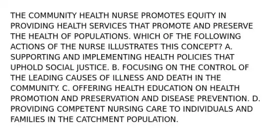 THE COMMUNITY HEALTH NURSE PROMOTES EQUITY IN PROVIDING HEALTH SERVICES THAT PROMOTE AND PRESERVE THE HEALTH OF POPULATIONS. WHICH OF THE FOLLOWING ACTIONS OF THE NURSE ILLUSTRATES THIS CONCEPT? A. SUPPORTING AND IMPLEMENTING HEALTH POLICIES THAT UPHOLD SOCIAL JUSTICE. B. FOCUSING ON THE CONTROL OF THE LEADING CAUSES OF ILLNESS AND DEATH IN THE COMMUNITY. C. OFFERING HEALTH EDUCATION ON HEALTH PROMOTION AND PRESERVATION AND DISEASE PREVENTION. D. PROVIDING COMPETENT NURSING CARE TO INDIVIDUALS AND FAMILIES IN THE CATCHMENT POPULATION.