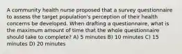 A community health nurse proposed that a survey questionnaire to assess the target population's perception of their health concerns be developed. When drafting a questionnaire, what is the maximum amount of time that the whole questionnaire should take to complete? A) 5 minutes B) 10 minutes C) 15 minutes D) 20 minutes