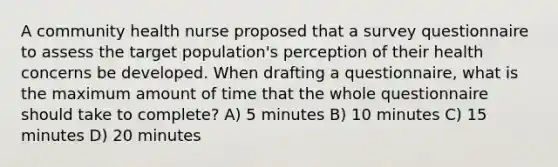 A community health nurse proposed that a survey questionnaire to assess the target population's perception of their health concerns be developed. When drafting a questionnaire, what is the maximum amount of time that the whole questionnaire should take to complete? A) 5 minutes B) 10 minutes C) 15 minutes D) 20 minutes