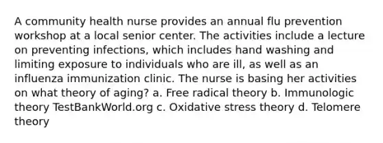 A community health nurse provides an annual flu prevention workshop at a local senior center. The activities include a lecture on preventing infections, which includes hand washing and limiting exposure to individuals who are ill, as well as an influenza immunization clinic. The nurse is basing her activities on what theory of aging? a. Free radical theory b. Immunologic theory TestBankWorld.org c. Oxidative stress theory d. Telomere theory