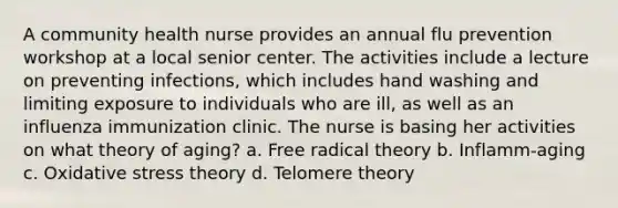 A community health nurse provides an annual flu prevention workshop at a local senior center. The activities include a lecture on preventing infections, which includes hand washing and limiting exposure to individuals who are ill, as well as an influenza immunization clinic. The nurse is basing her activities on what theory of aging? a. Free radical theory b. Inflamm-aging c. Oxidative stress theory d. Telomere theory
