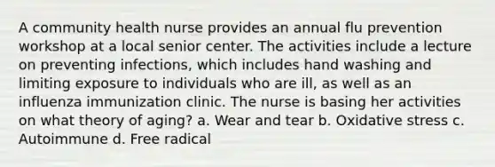 A community health nurse provides an annual flu prevention workshop at a local senior center. The activities include a lecture on preventing infections, which includes hand washing and limiting exposure to individuals who are ill, as well as an influenza immunization clinic. The nurse is basing her activities on what theory of aging? a. Wear and tear b. Oxidative stress c. Autoimmune d. Free radical