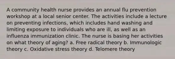 A community health nurse provides an annual flu prevention workshop at a local senior center. The activities include a lecture on preventing infections, which includes hand washing and limiting exposure to individuals who are ill, as well as an influenza immunization clinic. The nurse is basing her activities on what theory of aging? a. Free radical theory b. Immunologic theory c. Oxidative stress theory d. Telomere theory