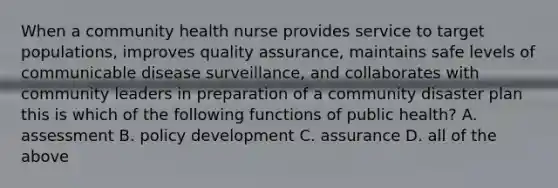 When a community health nurse provides service to target populations, improves quality assurance, maintains safe levels of communicable disease surveillance, and collaborates with community leaders in preparation of a community disaster plan this is which of the following functions of public health? A. assessment B. policy development C. assurance D. all of the above