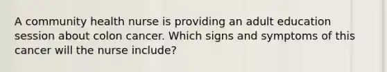 A community health nurse is providing an adult education session about colon cancer. Which signs and symptoms of this cancer will the nurse include?