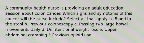 A community health nurse is providing an adult education session about colon cancer. Which signs and symptoms of this cancer will the nurse include? Select all that apply. a. Blood in the stool b. Previous colonoscopy c. Passing two large bowel movements daily d. Unintentional weight loss e. Upper abdominal cramping f. Previous opioid use