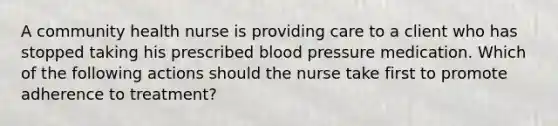 A community health nurse is providing care to a client who has stopped taking his prescribed blood pressure medication. Which of the following actions should the nurse take first to promote adherence to treatment?