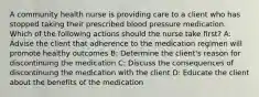 A community health nurse is providing care to a client who has stopped taking their prescribed blood pressure medication. Which of the following actions should the nurse take first? A: Advise the client that adherence to the medication regimen will promote healthy outcomes B: Determine the client's reason for discontinuing the medication C: Discuss the consequences of discontinuing the medication with the client D: Educate the client about the benefits of the medication