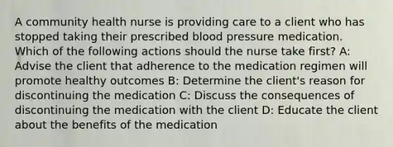 A community health nurse is providing care to a client who has stopped taking their prescribed blood pressure medication. Which of the following actions should the nurse take first? A: Advise the client that adherence to the medication regimen will promote healthy outcomes B: Determine the client's reason for discontinuing the medication C: Discuss the consequences of discontinuing the medication with the client D: Educate the client about the benefits of the medication