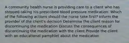 A community health nurse is providing care to a client who has stopped taking his prescribed blood pressure medication. Which of the following actions should the nurse take first? Inform the provider of the client's decision Determine the client reason for discontinuing the medication Discuss the consequences of discontinuing the medication with the client Provide the client with an educational pamphlet about the medication