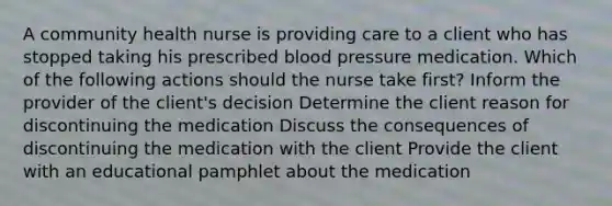 A community health nurse is providing care to a client who has stopped taking his prescribed blood pressure medication. Which of the following actions should the nurse take first? Inform the provider of the client's decision Determine the client reason for discontinuing the medication Discuss the consequences of discontinuing the medication with the client Provide the client with an educational pamphlet about the medication