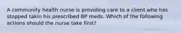 A community health nurse is providing care to a client who has stopped takin his prescribed BP meds. Which of the following actions should the nurse take first?