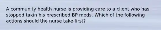 A community health nurse is providing care to a client who has stopped takin his prescribed BP meds. Which of the following actions should the nurse take first?