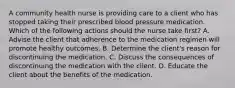 A community health nurse is providing care to a client who has stopped taking their prescribed blood pressure medication. Which of the following actions should the nurse take first? A. Advise the client that adherence to the medication regimen will promote healthy outcomes. B. Determine the client's reason for discontinuing the medication. C. Discuss the consequences of discontinuing the medication with the client. D. Educate the client about the benefits of the medication.