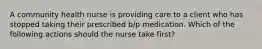 A community health nurse is providing care to a client who has stopped taking their prescribed b/p medication. Which of the following actions should the nurse take first?