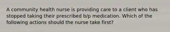 A community health nurse is providing care to a client who has stopped taking their prescribed b/p medication. Which of the following actions should the nurse take first?