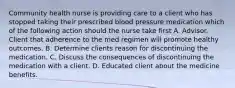 Community health nurse is providing care to a client who has stopped taking their prescribed blood pressure medication which of the following action should the nurse take first A. Advisor. Client that adherence to the med regimen will promote healthy outcomes. B. Determine clients reason for discontinuing the medication. C. Discuss the consequences of discontinuing the medication with a client. D. Educated client about the medicine benefits.