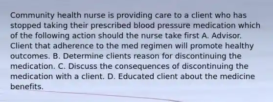 Community health nurse is providing care to a client who has stopped taking their prescribed blood pressure medication which of the following action should the nurse take first A. Advisor. Client that adherence to the med regimen will promote healthy outcomes. B. Determine clients reason for discontinuing the medication. C. Discuss the consequences of discontinuing the medication with a client. D. Educated client about the medicine benefits.