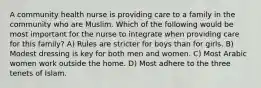 A community health nurse is providing care to a family in the community who are Muslim. Which of the following would be most important for the nurse to integrate when providing care for this family? A) Rules are stricter for boys than for girls. B) Modest dressing is key for both men and women. C) Most Arabic women work outside the home. D) Most adhere to the three tenets of Islam.