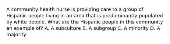 A community health nurse is providing care to a group of Hispanic people living in an area that is predominantly populated by white people. What are the Hispanic people in this community an example of? A. A subculture B. A subgroup C. A minority D. A majority