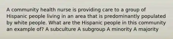 A community health nurse is providing care to a group of Hispanic people living in an area that is predominantly populated by white people. What are the Hispanic people in this community an example of? A subculture A subgroup A minority A majority