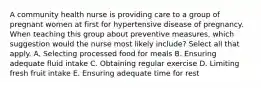 A community health nurse is providing care to a group of pregnant women at first for hypertensive disease of pregnancy. When teaching this group about preventive measures, which suggestion would the nurse most likely include? Select all that apply. A. Selecting processed food for meals B. Ensuring adequate fluid intake C. Obtaining regular exercise D. Limiting fresh fruit intake E. Ensuring adequate time for rest