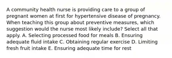 A community health nurse is providing care to a group of pregnant women at first for hypertensive disease of pregnancy. When teaching this group about preventive measures, which suggestion would the nurse most likely include? Select all that apply. A. Selecting processed food for meals B. Ensuring adequate fluid intake C. Obtaining regular exercise D. Limiting fresh fruit intake E. Ensuring adequate time for rest