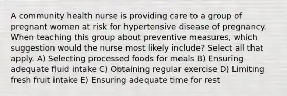 A community health nurse is providing care to a group of pregnant women at risk for hypertensive disease of pregnancy. When teaching this group about preventive measures, which suggestion would the nurse most likely include? Select all that apply. A) Selecting processed foods for meals B) Ensuring adequate fluid intake C) Obtaining regular exercise D) Limiting fresh fruit intake E) Ensuring adequate time for rest