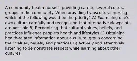 A community health nurse is providing care to several cultural groups in the community. When providing transcultural nursing, which of the following would be the priority? A) Examining one's own culture carefully and recognizing that alternative viewpoints are possible B) Recognizing that <a href='https://www.questionai.com/knowledge/kyz76nVU9o-cultural-values' class='anchor-knowledge'>cultural values</a>, beliefs, and practices influence people's health and lifestyles C) Obtaining health-related information about a cultural group concerning their values, beliefs, and practices D) Actively and attentively listening to demonstrate respect while learning about other cultures