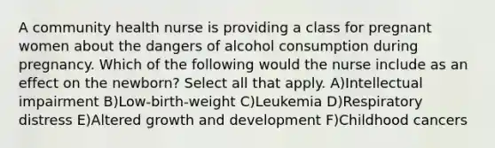 A community health nurse is providing a class for pregnant women about the dangers of alcohol consumption during pregnancy. Which of the following would the nurse include as an effect on the newborn? Select all that apply. A)Intellectual impairment B)Low-birth-weight C)Leukemia D)Respiratory distress E)Altered growth and development F)Childhood cancers