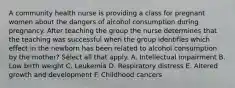 A community health nurse is providing a class for pregnant women about the dangers of alcohol consumption during pregnancy. After teaching the group the nurse determines that the teaching was successful when the group identifies which effect in the newborn has been related to alcohol consumption by the mother? Select all that apply. A. Intellectual impairment B. Low birth weight C. Leukemia D. Respiratory distress E. Altered growth and development F. Childhood cancers