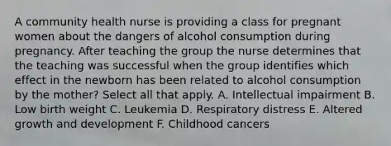 A community health nurse is providing a class for pregnant women about the dangers of alcohol consumption during pregnancy. After teaching the group the nurse determines that the teaching was successful when the group identifies which effect in the newborn has been related to alcohol consumption by the mother? Select all that apply. A. Intellectual impairment B. Low birth weight C. Leukemia D. Respiratory distress E. Altered growth and development F. Childhood cancers