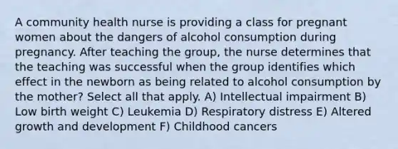 A community health nurse is providing a class for pregnant women about the dangers of alcohol consumption during pregnancy. After teaching the group, the nurse determines that the teaching was successful when the group identifies which effect in the newborn as being related to alcohol consumption by the mother? Select all that apply. A) Intellectual impairment B) Low birth weight C) Leukemia D) Respiratory distress E) Altered growth and development F) Childhood cancers