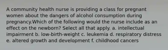 A community health nurse is providing a class for pregnant women about the dangers of alcohol consumption during pregnancy.Which of the following would the nurse include as an effect on the newborn? Select all that apply. a. intellectual impairment b. low-birth-weight c. leukemia d. respiratory distress e. altered <a href='https://www.questionai.com/knowledge/kde2iCObwW-growth-and-development' class='anchor-knowledge'>growth and development</a> f. childhood cancers