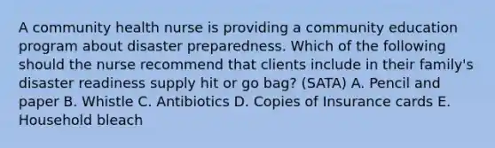 A community health nurse is providing a community education program about disaster preparedness. Which of the following should the nurse recommend that clients include in their family's disaster readiness supply hit or go bag? (SATA) A. Pencil and paper B. Whistle C. Antibiotics D. Copies of Insurance cards E. Household bleach