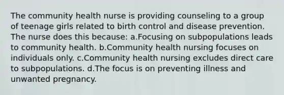 The community health nurse is providing counseling to a group of teenage girls related to birth control and disease prevention. The nurse does this because: a.Focusing on subpopulations leads to community health. b.Community health nursing focuses on individuals only. c.Community health nursing excludes direct care to subpopulations. d.The focus is on preventing illness and unwanted pregnancy.