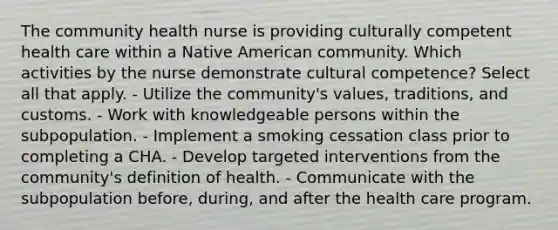 The community health nurse is providing culturally competent health care within a Native American community. Which activities by the nurse demonstrate cultural competence? Select all that apply. - Utilize the community's values, traditions, and customs. - Work with knowledgeable persons within the subpopulation. - Implement a smoking cessation class prior to completing a CHA. - Develop targeted interventions from the community's definition of health. - Communicate with the subpopulation before, during, and after the health care program.