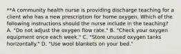 **A community health nurse is providing discharge teaching for a client who has a new prescription for home oxygen. Which of the following instructions should the nurse include in the teaching? A. "Do not adjust the oxygen flow rate." B. "Check your oxygen equipment once each week." C. "Store unused oxygen tanks horizontally." D. "Use wool blankets on your bed."