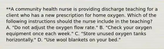 **A community health nurse is providing discharge teaching for a client who has a new prescription for home oxygen. Which of the following instructions should the nurse include in the teaching? A. "Do not adjust the oxygen flow rate." B. "Check your oxygen equipment once each week." C. "Store unused oxygen tanks horizontally." D. "Use wool blankets on your bed."