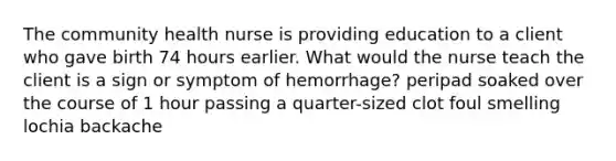 The community health nurse is providing education to a client who gave birth 74 hours earlier. What would the nurse teach the client is a sign or symptom of hemorrhage? peripad soaked over the course of 1 hour passing a quarter-sized clot foul smelling lochia backache