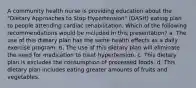 A community health nurse is providing education about the "Dietary Approaches to Stop Hypertension" (DASH) eating plan to people attending cardiac rehabilitation. Which of the following recommendations would be included in this presentation? a. The use of this dietary plan has the same health effects as a daily exercise program. b. The use of this dietary plan will eliminate the need for medication to treat hypertension. c. This dietary plan is excludes the consumption of processed foods. d. This dietary plan includes eating greater amounts of fruits and vegetables.