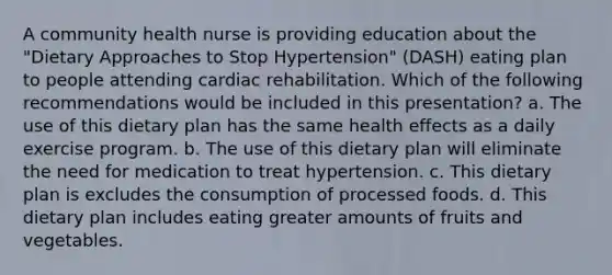 A community health nurse is providing education about the "Dietary Approaches to Stop Hypertension" (DASH) eating plan to people attending cardiac rehabilitation. Which of the following recommendations would be included in this presentation? a. The use of this dietary plan has the same health effects as a daily exercise program. b. The use of this dietary plan will eliminate the need for medication to treat hypertension. c. This dietary plan is excludes the consumption of processed foods. d. This dietary plan includes eating greater amounts of fruits and vegetables.