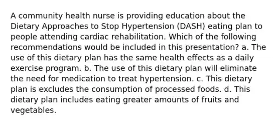 A community health nurse is providing education about the Dietary Approaches to Stop Hypertension (DASH) eating plan to people attending cardiac rehabilitation. Which of the following recommendations would be included in this presentation? a. The use of this dietary plan has the same health effects as a daily exercise program. b. The use of this dietary plan will eliminate the need for medication to treat hypertension. c. This dietary plan is excludes the consumption of processed foods. d. This dietary plan includes eating greater amounts of fruits and vegetables.