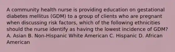 A community health nurse is providing education on gestational diabetes mellitus (GDM) to a group of clients who are pregnant when discussing risk factors, which of the following ethnicities should the nurse identify as having the lowest incidence of GDM? A. Asian B. Non-Hispanic White American C. Hispanic D. African American