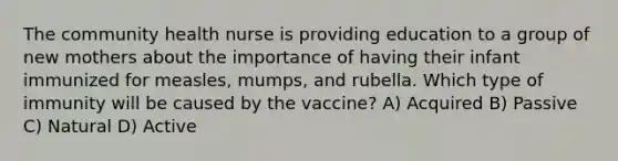 The community health nurse is providing education to a group of new mothers about the importance of having their infant immunized for measles, mumps, and rubella. Which type of immunity will be caused by the vaccine? A) Acquired B) Passive C) Natural D) Active