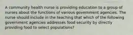 A community health nurse is providing education to a group of nurses about the functions of various government agencies. The nurse should include in the teaching that which of the following government agencies addresses food security by directly providing food to select populations?