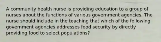 A community health nurse is providing education to a group of nurses about the functions of various government agencies. The nurse should include in the teaching that which of the following government agencies addresses food security by directly providing food to select populations?