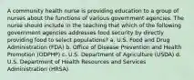 A community health nurse is providing education to a group of nurses about the functions of various government agencies. The nurse should include in the teaching that which of the following government agencies addresses food security by directly providing food to select populations? a. U.S. Food and Drug Administration (FDA) b. Office of Disease Prevention and Health Promotion (ODPHP) c. U.S. Department of Agriculture (USDA) d. U.S. Department of Health Resources and Services Administration (HRSA)