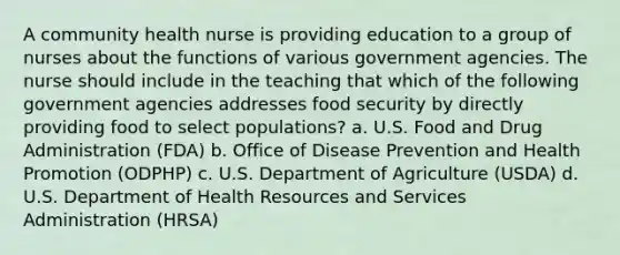 A community health nurse is providing education to a group of nurses about the functions of various government agencies. The nurse should include in the teaching that which of the following government agencies addresses food security by directly providing food to select populations? a. U.S. Food and Drug Administration (FDA) b. Office of <a href='https://www.questionai.com/knowledge/kdXsr4CC5q-disease-prevention' class='anchor-knowledge'>disease prevention</a> and <a href='https://www.questionai.com/knowledge/kKSBgjB6Il-health-promotion' class='anchor-knowledge'>health promotion</a> (ODPHP) c. U.S. Department of Agriculture (USDA) d. U.S. Department of Health Resources and Services Administration (HRSA)